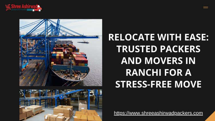 Relocate with Ease: Trusted Packers and Movers in Ranchi for a Stress-Free Move